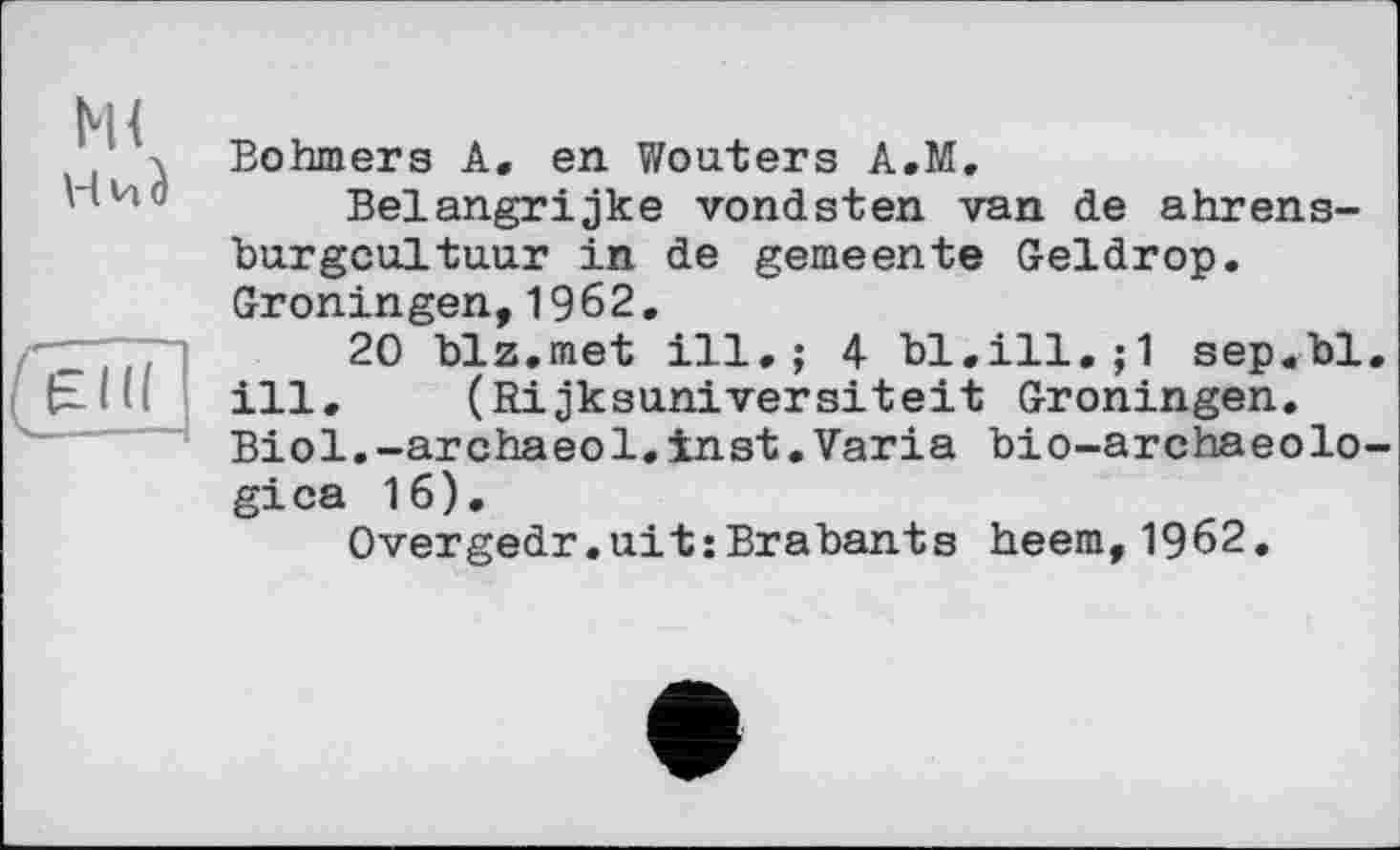 ﻿м<
Böhmers A, en Wouters A.M.
Belangrijke vondsten van de ahrens-burgcultuur in de gemeente Geldrop. Groningen,1962.
20 biz.met ill.; 4 bl.ill.;1 sep.bl. ill.	(Rijksuniversiteit Groningen.
Biol.-archaeol.inst.Varia bio-archaeolo-gica 16).
Overgedr.uit:Brabants heem,1962.